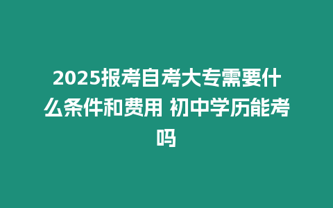 2025報(bào)考自考大專需要什么條件和費(fèi)用 初中學(xué)歷能考嗎