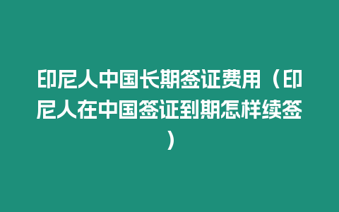 印尼人中國長期簽證費用（印尼人在中國簽證到期怎樣續簽）