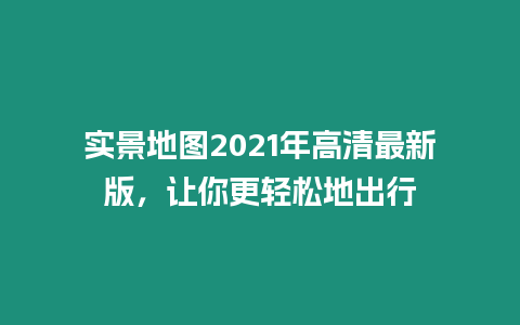 實景地圖2021年高清最新版，讓你更輕松地出行