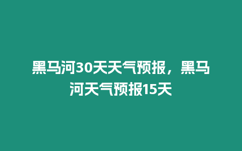 黑馬河30天天氣預報，黑馬河天氣預報15天