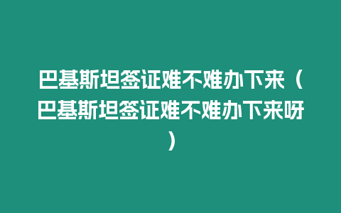 巴基斯坦簽證難不難辦下來（巴基斯坦簽證難不難辦下來呀）