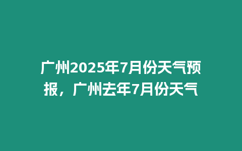 廣州2025年7月份天氣預報，廣州去年7月份天氣