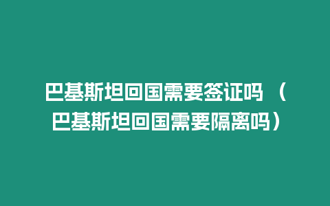 巴基斯坦回國需要簽證嗎 （巴基斯坦回國需要隔離嗎）