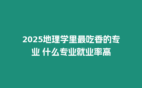 2025地理學里最吃香的專業 什么專業就業率高