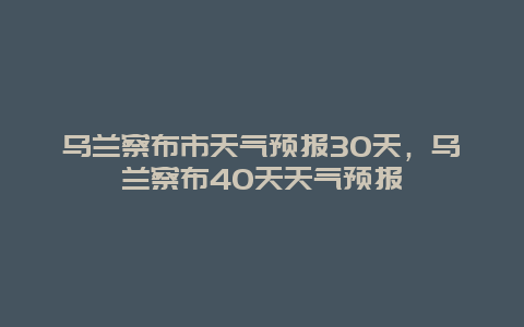 烏蘭察布市天氣預報30天，烏蘭察布40天天氣預報