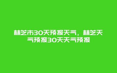 林芝市30天預報天氣，林芝天氣預報30天天氣預報