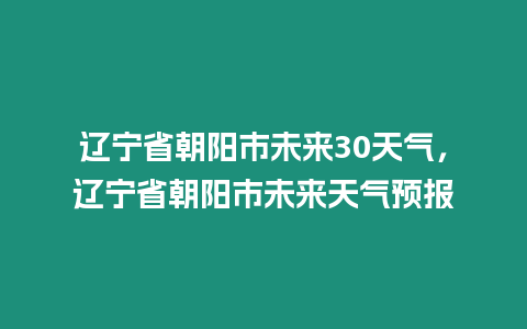 遼寧省朝陽市未來30天氣，遼寧省朝陽市未來天氣預(yù)報