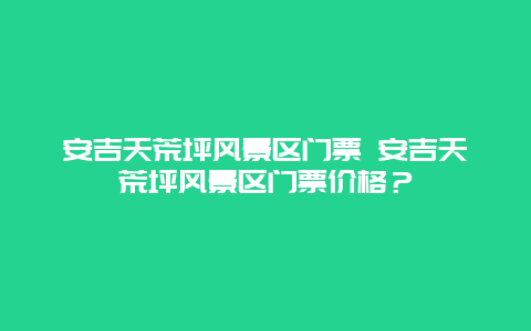 安吉天荒坪風景區門票 安吉天荒坪風景區門票價格？