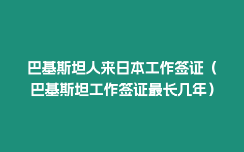 巴基斯坦人來(lái)日本工作簽證（巴基斯坦工作簽證最長(zhǎng)幾年）