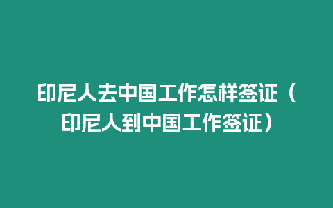 印尼人去中國工作怎樣簽證（印尼人到中國工作簽證）