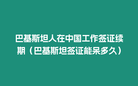 巴基斯坦人在中國工作簽證續期（巴基斯坦簽證能呆多久）