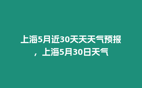 上海5月近30天天天氣預報，上海5月30日天氣