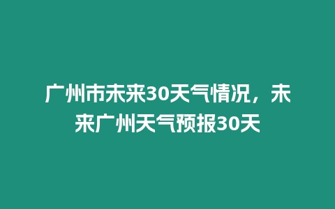 廣州市未來30天氣情況，未來廣州天氣預(yù)報30天