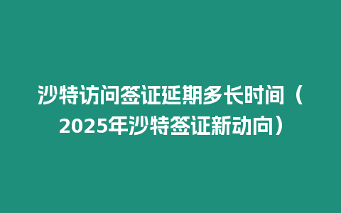 沙特訪問簽證延期多長時間（2025年沙特簽證新動向）