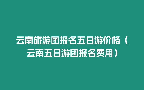 云南旅游團報名五日游價格（云南五日游團報名費用）