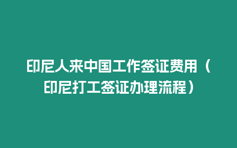 印尼人來中國工作簽證費用（印尼打工簽證辦理流程）