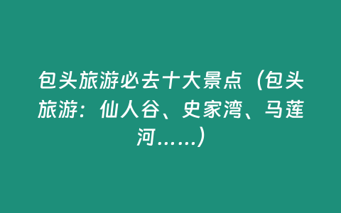 包頭旅游必去十大景點（包頭旅游：仙人谷、史家灣、馬蓮河……）