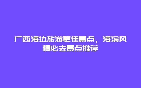 廣西海邊旅游更佳景點，海濱風情必去景點推薦