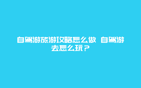 自駕游旅游攻略怎么做 自駕游去怎么玩？