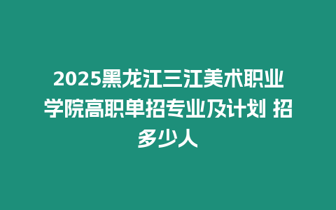 2025黑龍江三江美術(shù)職業(yè)學院高職單招專業(yè)及計劃 招多少人