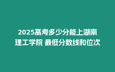 2025高考多少分能上湖南理工學院 最低分數線和位次