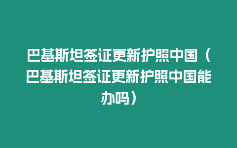 巴基斯坦簽證更新護(hù)照中國（巴基斯坦簽證更新護(hù)照中國能辦嗎）