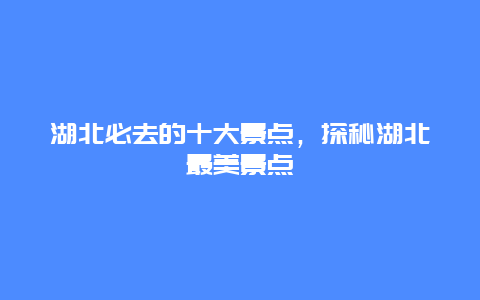 湖北必去的十大景點，探秘湖北最美景點