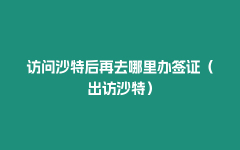 訪問(wèn)沙特后再去哪里辦簽證（出訪沙特）