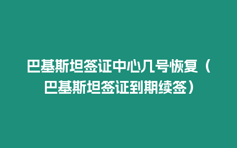 巴基斯坦簽證中心幾號恢復（巴基斯坦簽證到期續簽）