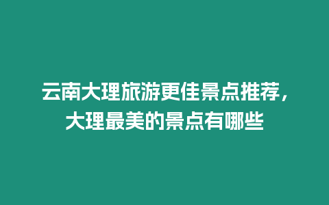 云南大理旅游更佳景點推薦，大理最美的景點有哪些