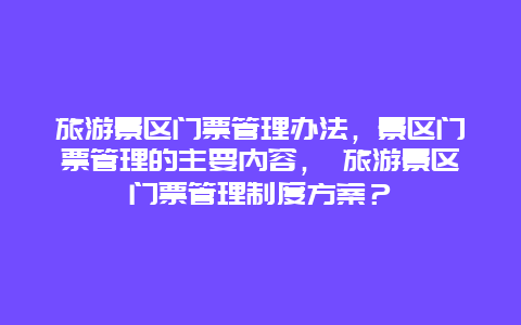 旅游景區(qū)門票管理辦法，景區(qū)門票管理的主要內(nèi)容， 旅游景區(qū)門票管理制度方案？