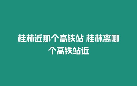 桂林近那個高鐵站 桂林離哪個高鐵站近