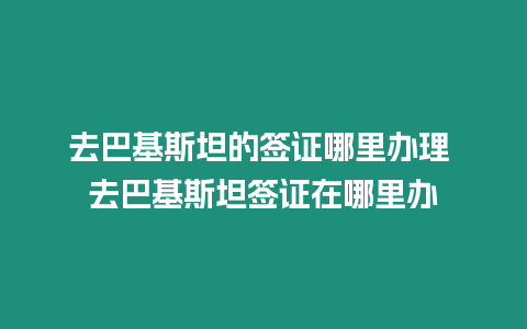 去巴基斯坦的簽證哪里辦理 去巴基斯坦簽證在哪里辦