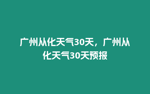 廣州從化天氣30天，廣州從化天氣30天預(yù)報(bào)