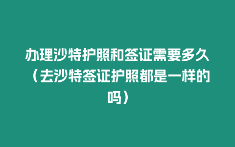 辦理沙特護照和簽證需要多久（去沙特簽證護照都是一樣的嗎）