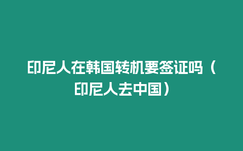 印尼人在韓國轉機要簽證嗎（印尼人去中國）