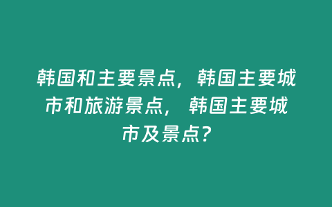 韓國和主要景點，韓國主要城市和旅游景點， 韓國主要城市及景點？