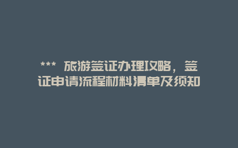 *** 旅游簽證辦理攻略，簽證申請流程材料清單及須知