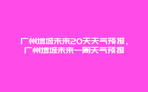 廣州增城未來20天天氣預報，廣州增城未來一周天氣預報