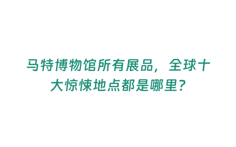 馬特博物館所有展品，全球十大驚悚地點都是哪里？