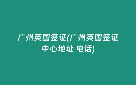 廣州英國簽證(廣州英國簽證中心地址 電話)