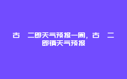 古藺二郎天氣預報一周，古藺二郎鎮天氣預報