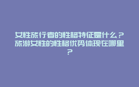 女性旅行者的性格特征是什么？旅游女性的性格優勢體現在哪里？