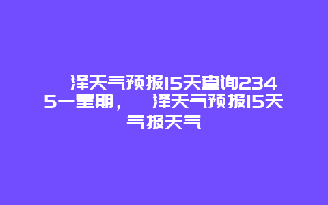 菏澤天氣預報15天查詢2345一星期，菏澤天氣預報15天氣報天氣