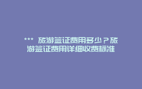 *** 旅游簽證費(fèi)用多少？旅游簽證費(fèi)用詳細(xì)收費(fèi)標(biāo)準(zhǔn)