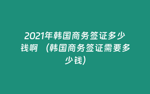 2021年韓國商務(wù)簽證多少錢啊 （韓國商務(wù)簽證需要多少錢）