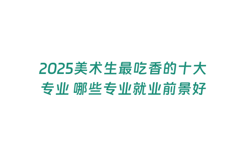 2025美術生最吃香的十大專業 哪些專業就業前景好