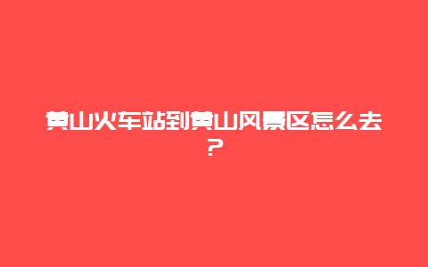 黃山火車站到黃山風景區怎么去？