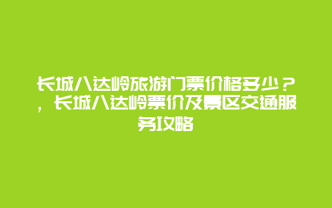 長城八達嶺旅游門票價格多少？，長城八達嶺票價及景區交通服務攻略