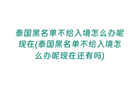 泰國黑名單不給入境怎么辦呢現在(泰國黑名單不給入境怎么辦呢現在還有嗎)